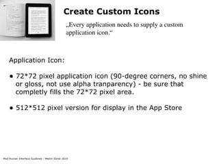 Create Custom Icons
                                                „Every application needs to supply a custom
                                                application icon.“



    Application Icon:

    • 72*72 pixel application icon (90-degree corners, no shine
         or gloss, not use alpha tranparency) - be sure that
         completly fills the 72*72 pixel area.

    • 512*512 pixel version for display in the App Store




iPad Human Interface Guidlines - Martin Ebner 2010
 