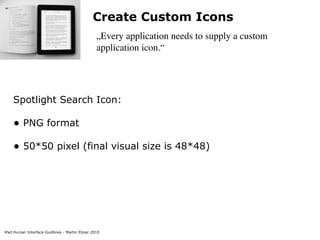 Create Custom Icons
                                                „Every application needs to supply a custom
                                                application icon.“




    Spotlight Search Icon:

    • PNG format
    • 50*50 pixel (final visual size is 48*48)




iPad Human Interface Guidlines - Martin Ebner 2010
 