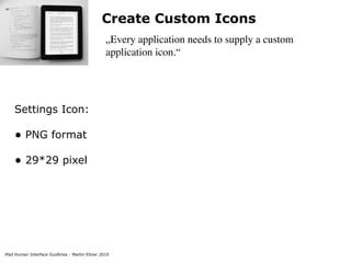 Create Custom Icons
                                                „Every application needs to supply a custom
                                                application icon.“




    Settings Icon:

    • PNG format
    • 29*29 pixel




iPad Human Interface Guidlines - Martin Ebner 2010
 
