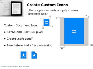 Create Custom Icons
                                                „Every application needs to supply a custom
                                                application icon.“



    Custom Document Icon:

    • 64*64 and 320*320 pixel
    • Create „safe zone“
    • Icon before and after processing




iPad Human Interface Guidlines - Martin Ebner 2010
 