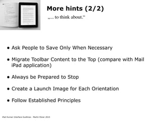 More hints (2/2)
                                               „... to think about.“




    • Ask People to Save Only When Necessary
    • Migrate Toolbar Content to the Top (compare with Mail
         iPad application)

    • Always be Prepared to Stop
    • Create a Launch Image for Each Orientation
    • Follow Established Principles

iPad Human Interface Guidlines - Martin Ebner 2010
 