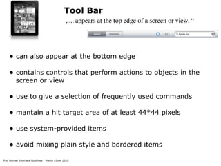 Tool Bar
                                               „... appears at the top edge of a screen or view. “




    • can also appear at the bottom edge
    • contains controls that perform actions to objects in the
         screen or view

    • use to give a selection of frequently used commands
    • mantain a hit target area of at least 44*44 pixels
    • use system-provided items
    • avoid mixing plain style and bordered items
iPad Human Interface Guidlines - Martin Ebner 2010
 