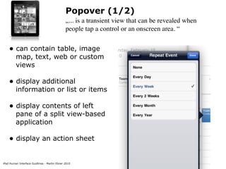 Popover (1/2)
                                              „... is a transient view that can be revealed when
                                              people tap a control or an onscreen area. “


    • can contain table, image
         map, text, web or custom
         views

    • display additional
         information or list or items

    • display contents of left
         pane of a split view-based
         application

    • display an action sheet

iPad Human Interface Guidlines - Martin Ebner 2010
 
