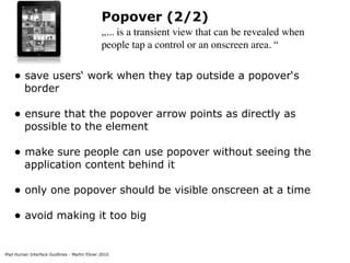Popover (2/2)
                                              „... is a transient view that can be revealed when
                                              people tap a control or an onscreen area. “


    • save users‘ work when they tap outside a popover‘s
         border

    • ensure that the popover arrow points as directly as
         possible to the element

    • make sure people can use popover without seeing the
         application content behind it

    • only one popover should be visible onscreen at a time
    • avoid making it too big

iPad Human Interface Guidlines - Martin Ebner 2010
 