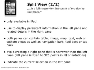 Split View (2/2)
                                              „... is a full screen view that consits of two side-by-
                                              side panes. “


    • only available in iPad
    • use to display persistent information in the left pane and
         related details in the right pane

    • both panes can contain table, image, map, text, web or
         custom views as well as navigation bars, tool bars or tab
         bars

    • avoid creating a right pane that is narrower than the left
         pane (left pane is fixed to 320 points in all orientations)

    • indicate the current selection in the left pane
iPad Human Interface Guidlines - Martin Ebner 2010
 
