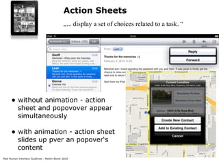 Action Sheets
                                              „... display a set of choices related to a task. “




      • without animation - action
           sheet and popovover appear
           simultaneously

      • with animation - action sheet
           slides up pver an popover‘s
           content
iPad Human Interface Guidlines - Martin Ebner 2010
 