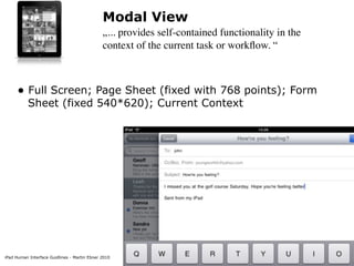 Modal View
                                              „... provides self-contained functionality in the
                                              context of the current task or workﬂow. “



     • Full Screen; Page Sheet (fixed with 768 points); Form
          Sheet (fixed 540*620); Current Context




iPad Human Interface Guidlines - Martin Ebner 2010
 