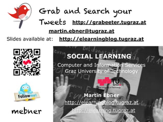Grab and Search your
             Tweets http://grabeeter.tugraz.at
                  martin.ebner@tugraz.at
Slides available at:   http://elearningblog.tugraz.at


                          SOCIAL LEARNING
                       Computer and Information Services
                         Graz University of Technology


                                      Graz University of Technology




                                 Martin Ebner
                         http://elearningblog.tugraz.at
  mebner                    http://elearning.tugraz.at
 