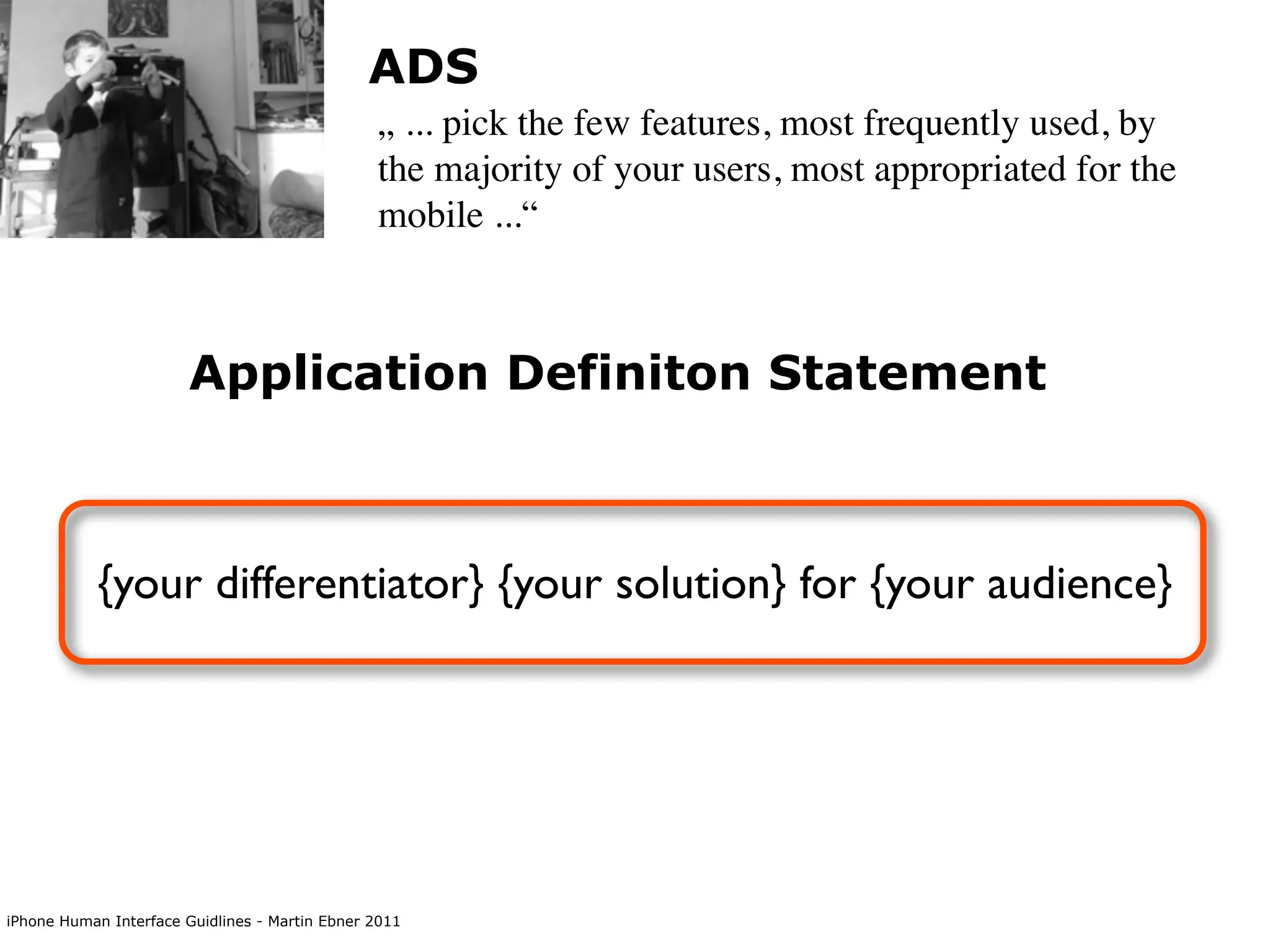 ADS
                                                „ ... pick the few features, most frequently used, by
                                                the majority of your users, most appropriated for the
                                                mobile ...“



                        Application Definiton Statement



           {your differentiator} {your solution} for {your audience}




iPhone Human Interface Guidlines - Martin Ebner 2011
 