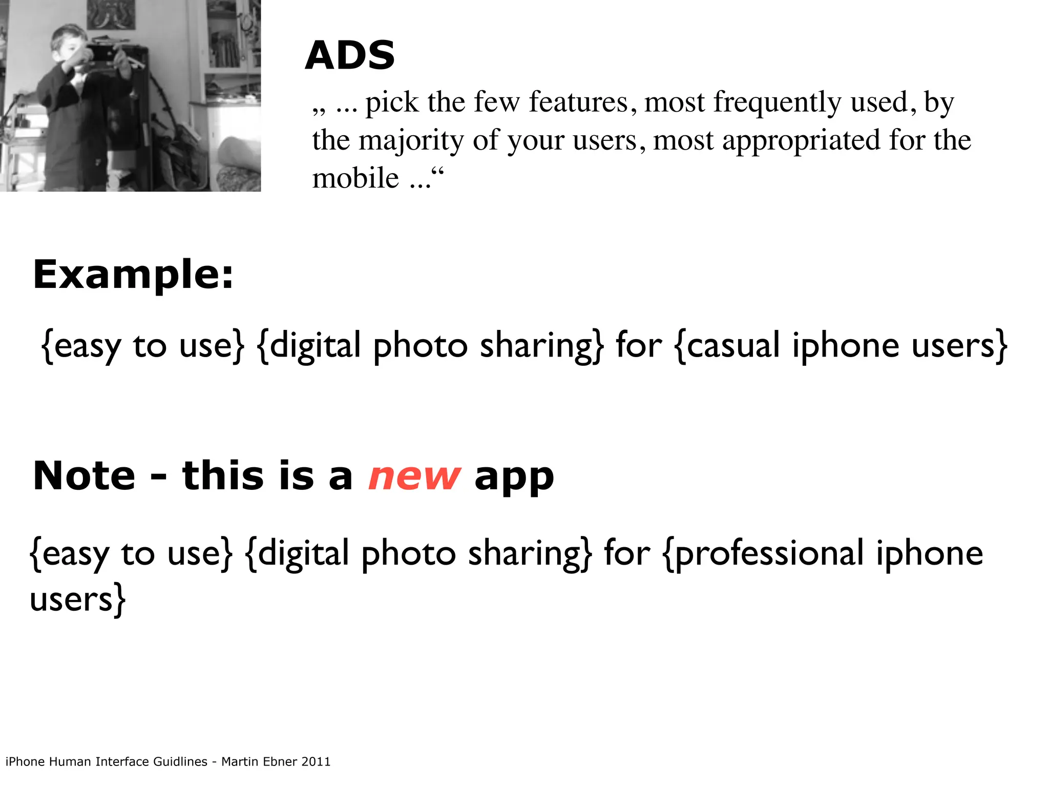 ADS
                                                „ ... pick the few features, most frequently used, by
                                                the majority of your users, most appropriated for the
                                                mobile ...“


    Example:
     {easy to use} {digital photo sharing} for {casual iphone users}


    Note - this is a new app
   {easy to use} {digital photo sharing} for {professional iphone
   users}


iPhone Human Interface Guidlines - Martin Ebner 2011
 