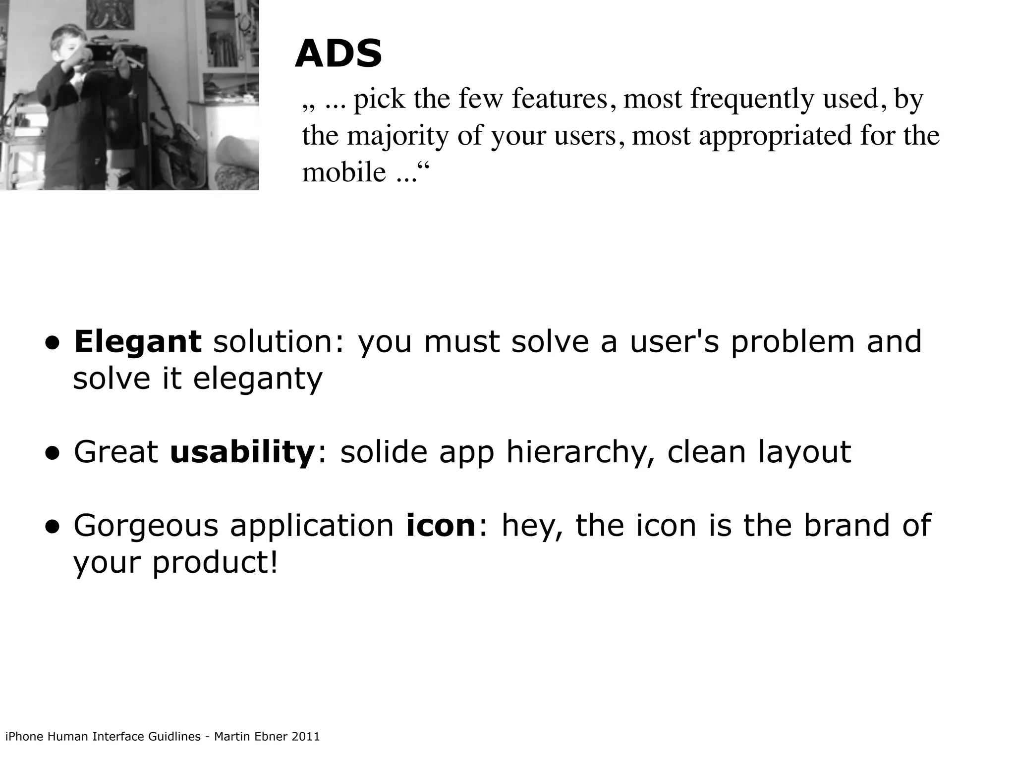 ADS
                                                „ ... pick the few features, most frequently used, by
                                                the majority of your users, most appropriated for the
                                                mobile ...“




      • Elegant solution: you must solve a user's problem and
           solve it eleganty

      • Great usability: solide app hierarchy, clean layout
      • Gorgeous application icon: hey, the icon is the brand of
           your product!




iPhone Human Interface Guidlines - Martin Ebner 2011
 