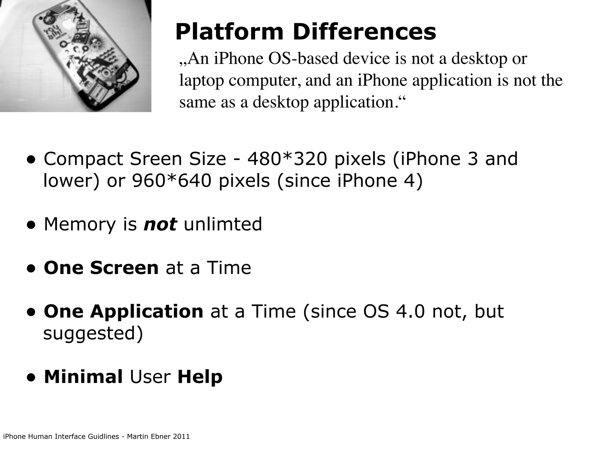 Platform Differences
                                                „An iPhone OS-based device is not a desktop or
                                                laptop computer, and an iPhone application is not the
                                                same as a desktop application.“


      • Compact Sreen Size - 480*320 pixels (iPhone 3 and
           lower) or 960*640 pixels (since iPhone 4)

      • Memory is not unlimted
      • One Screen at a Time
      • One Application at a Time (since OS 4.0 not, but
           suggested)

      • Minimal User Help

iPhone Human Interface Guidlines - Martin Ebner 2011
 