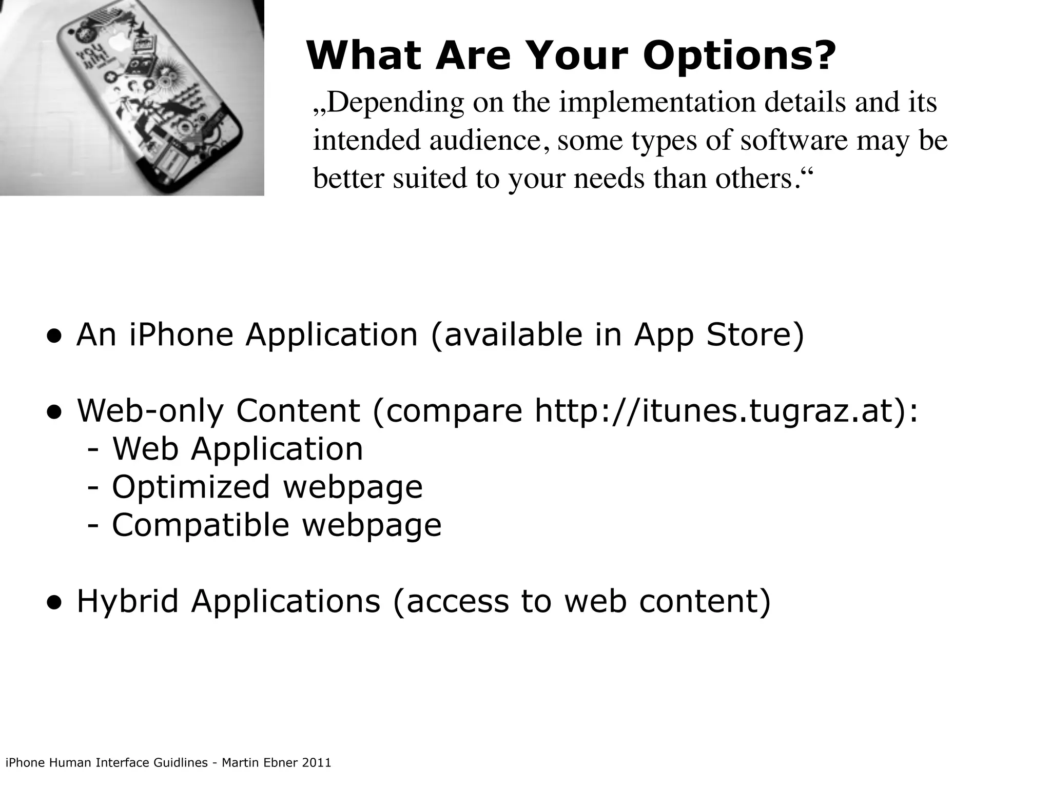 What Are Your Options?
                                                „Depending on the implementation details and its
                                                intended audience, some types of software may be
                                                better suited to your needs than others.“




      • An iPhone Application (available in App Store)
      • Web-only Content (compare http://itunes.tugraz.at):
            - Web Application
            - Optimized webpage
            - Compatible webpage

      • Hybrid Applications (access to web content)


iPhone Human Interface Guidlines - Martin Ebner 2011
 