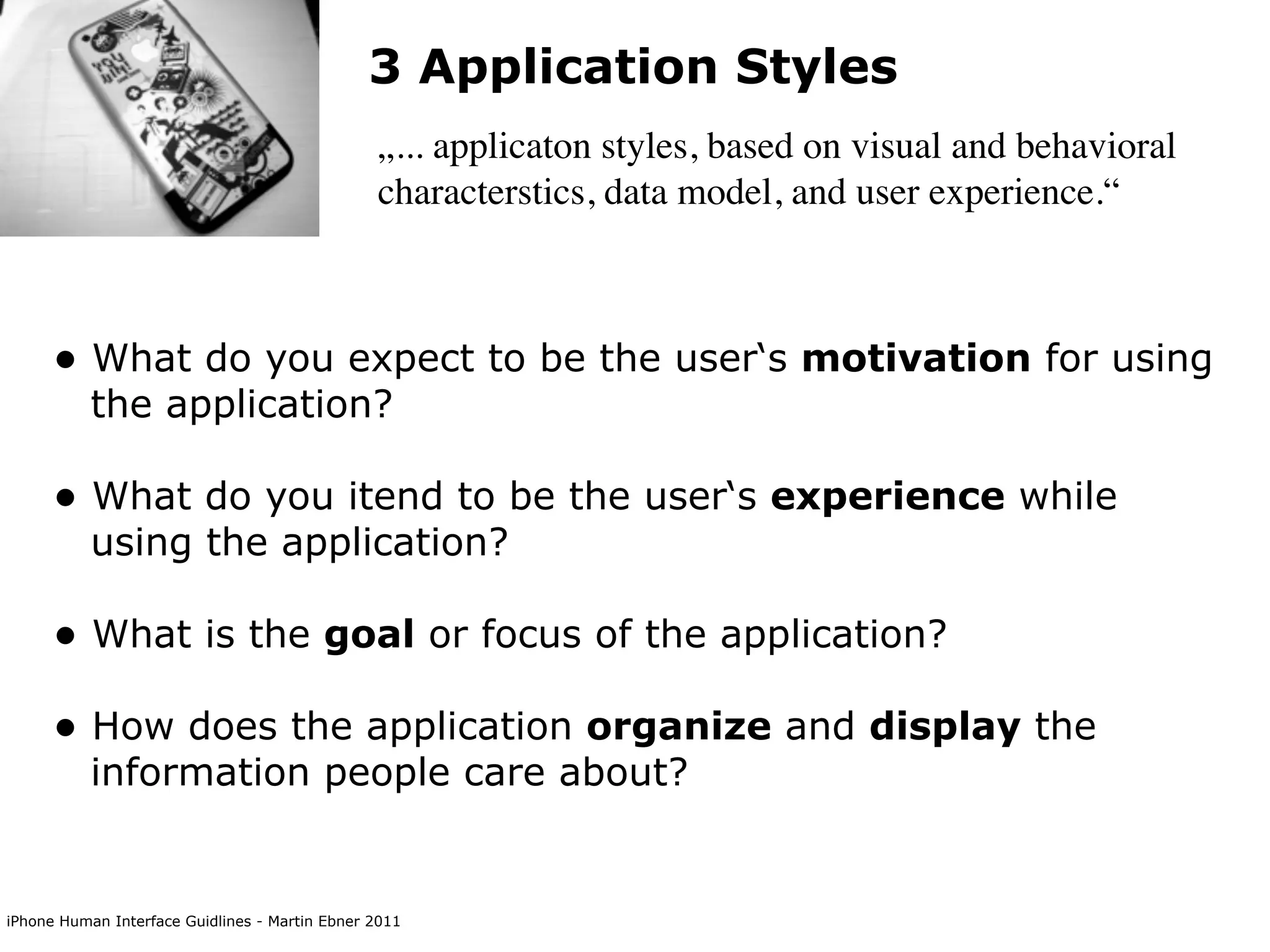 3 Application Styles
                                                „... applicaton styles, based on visual and behavioral
                                                characterstics, data model, and user experience.“



      • What do you expect to be the user‘s motivation for using
           the application?

      • What do you itend to be the user‘s experience while
           using the application?

      • What is the goal or focus of the application?
      • How does the application organize and display the
           information people care about?


iPhone Human Interface Guidlines - Martin Ebner 2011
 