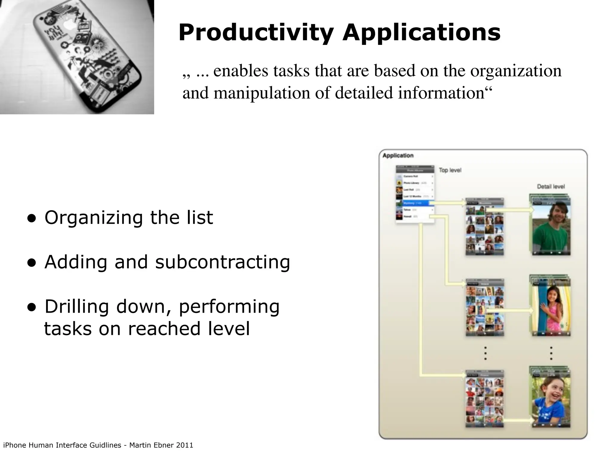 Productivity Applications
                                                „ ... enables tasks that are based on the organization
                                                and manipulation of detailed information“




      • Organizing the list
      • Adding and subcontracting
      • Drilling down, performing
           tasks on reached level




iPhone Human Interface Guidlines - Martin Ebner 2011
 