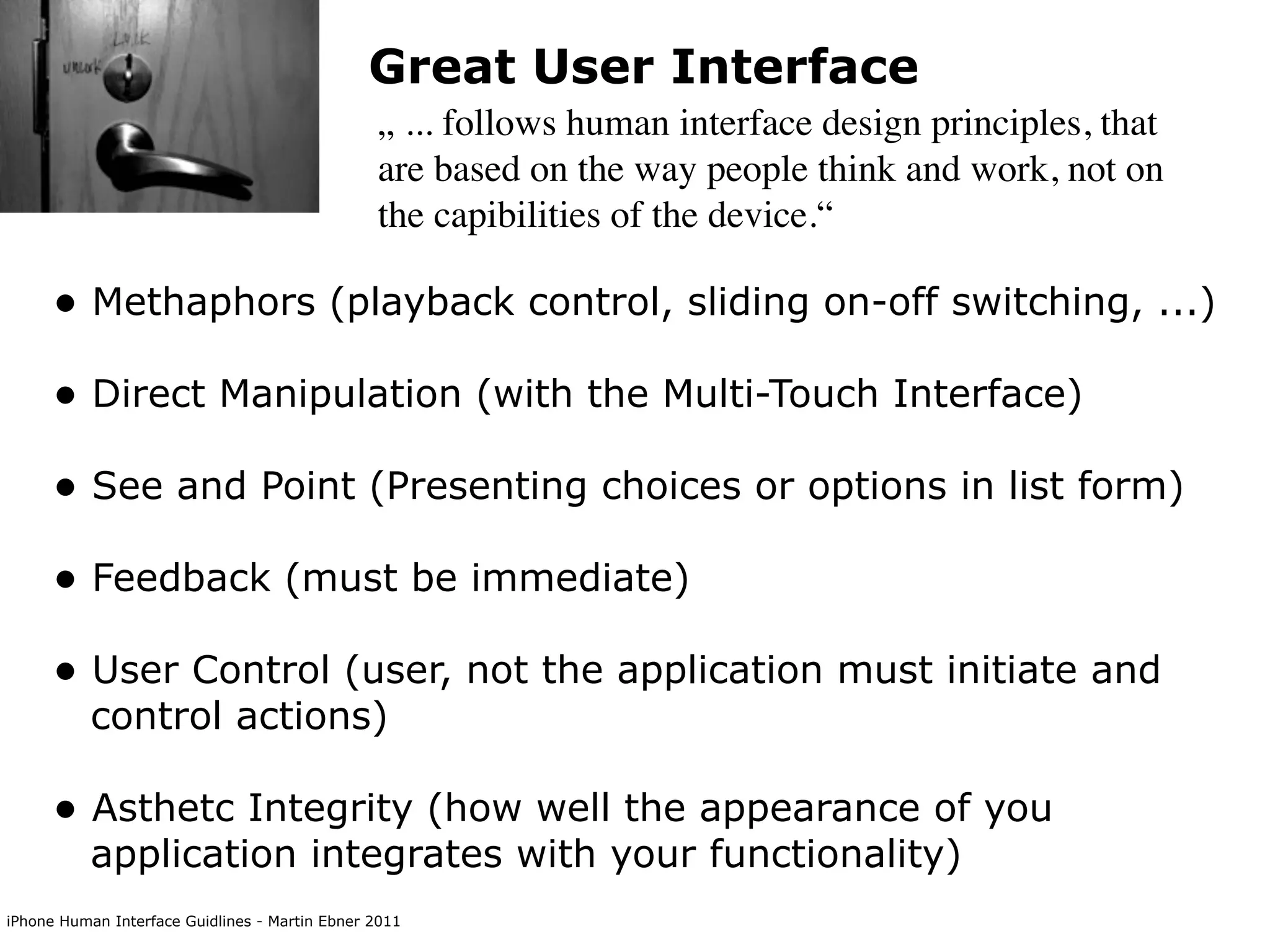 Great User Interface
                                                „ ... follows human interface design principles, that
                                                are based on the way people think and work, not on
                                                the capibilities of the device.“

      • Methaphors (playback control, sliding on-off switching, ...)
      • Direct Manipulation (with the Multi-Touch Interface)
      • See and Point (Presenting choices or options in list form)
      • Feedback (must be immediate)
      • User Control (user, not the application must initiate and
           control actions)

      • Asthetc Integrity (how well the appearance of you
           application integrates with your functionality)
iPhone Human Interface Guidlines - Martin Ebner 2011
 
