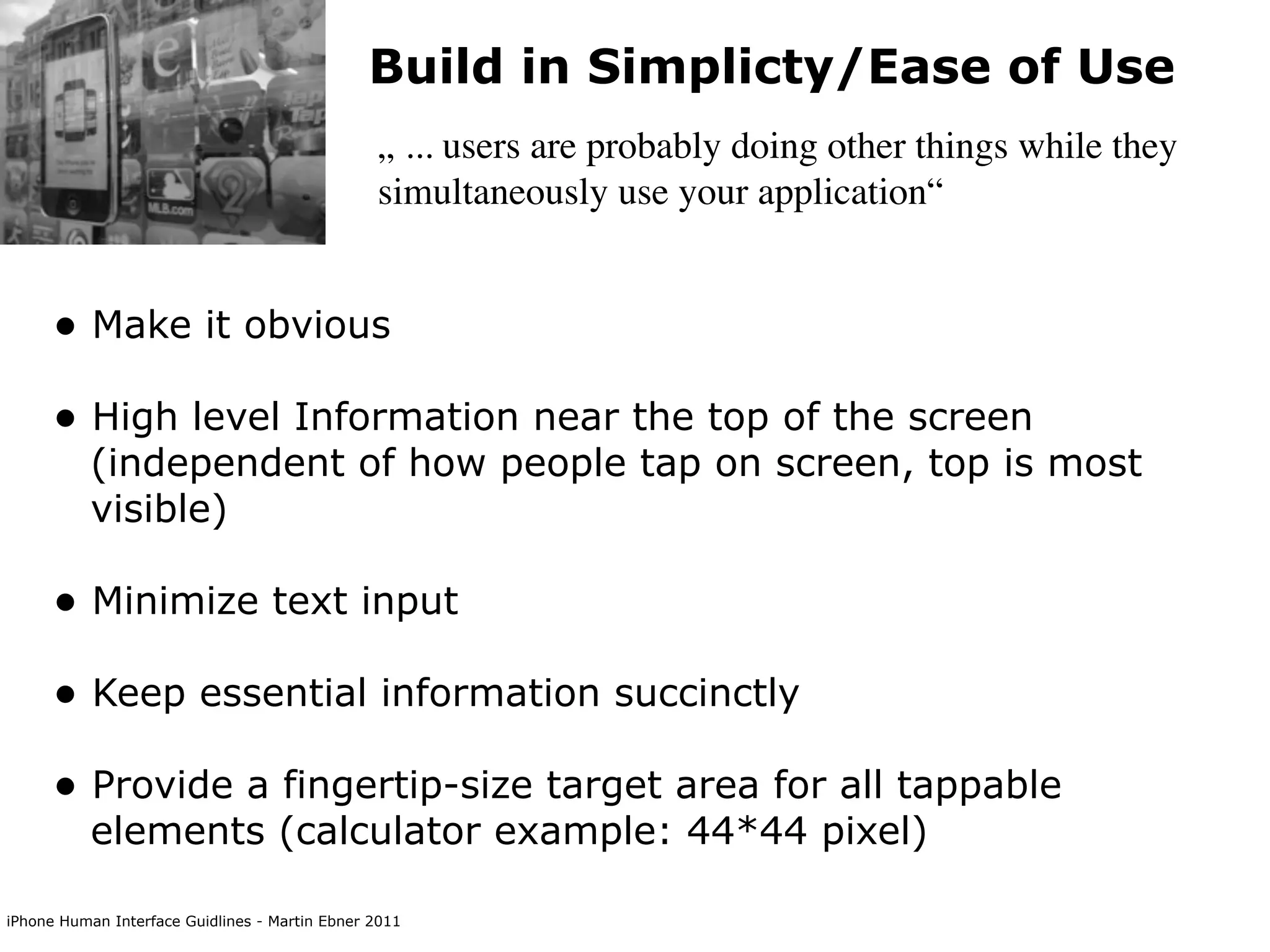 Build in Simplicty/Ease of Use
                                                „ ... users are probably doing other things while they
                                                simultaneously use your application“


      • Make it obvious
      • High level Information near the top of the screen
           (independent of how people tap on screen, top is most
           visible)

      • Minimize text input
      • Keep essential information succinctly
      • Provide a fingertip-size target area for all tappable
           elements (calculator example: 44*44 pixel)

iPhone Human Interface Guidlines - Martin Ebner 2011
 