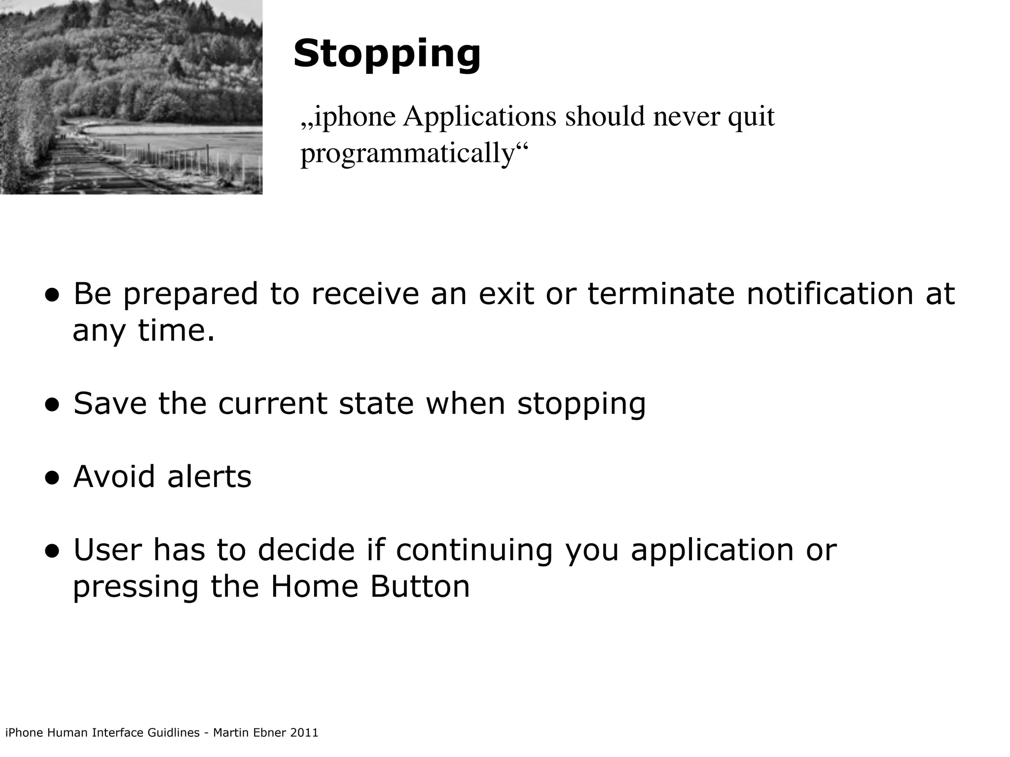 Stopping
                                                „iphone Applications should never quit
                                                programmatically“



      • Be prepared to receive an exit or terminate notification at
           any time.

      • Save the current state when stopping
      • Avoid alerts
      • User has to decide if continuing you application or
           pressing the Home Button



iPhone Human Interface Guidlines - Martin Ebner 2011
 
