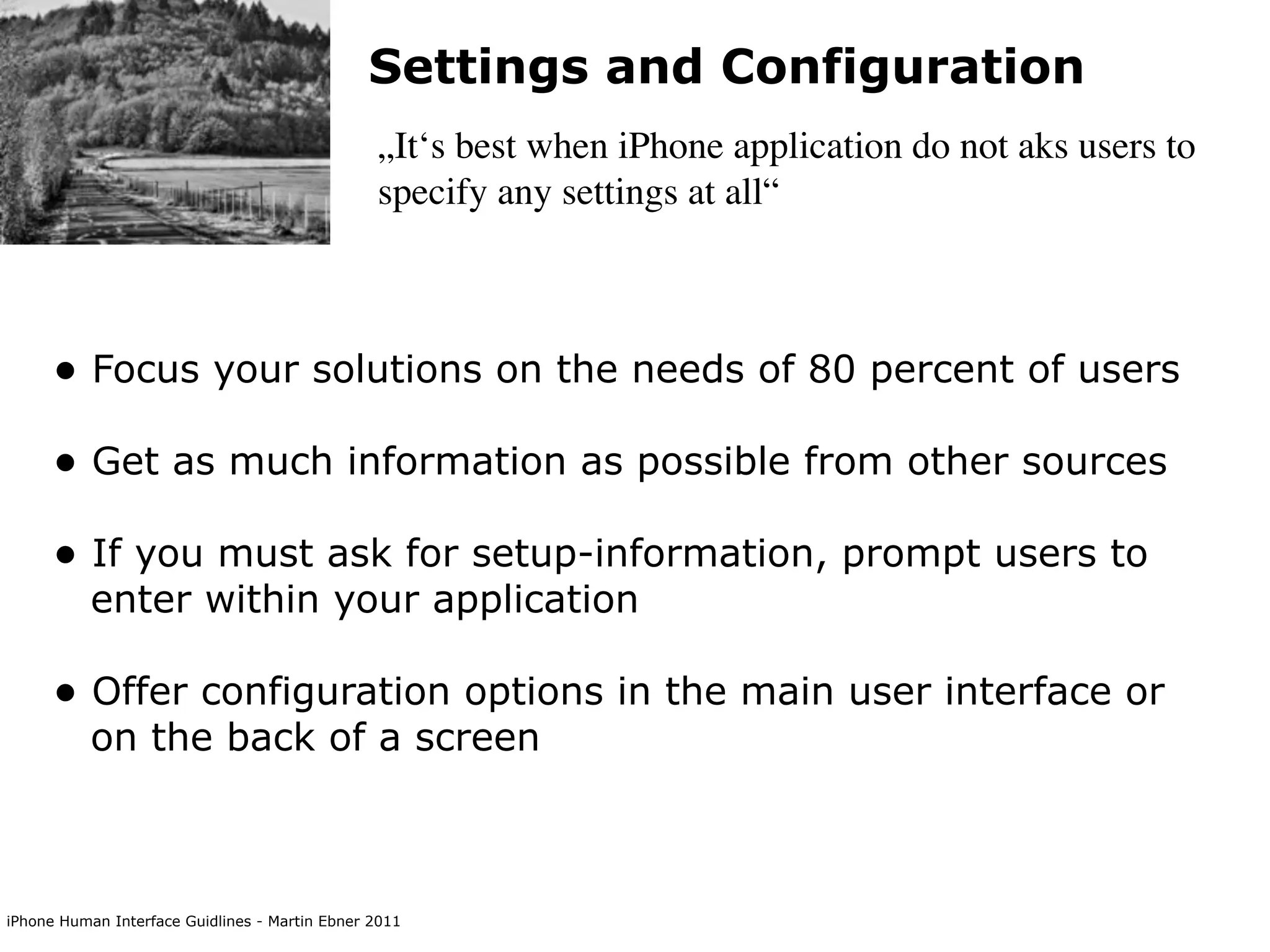 Settings and Configuration
                                                „It‘s best when iPhone application do not aks users to
                                                specify any settings at all“



      • Focus your solutions on the needs of 80 percent of users
      • Get as much information as possible from other sources
      • If you must ask for setup-information, prompt users to
           enter within your application

      • Offer configuration options in the main user interface or
           on the back of a screen



iPhone Human Interface Guidlines - Martin Ebner 2011
 