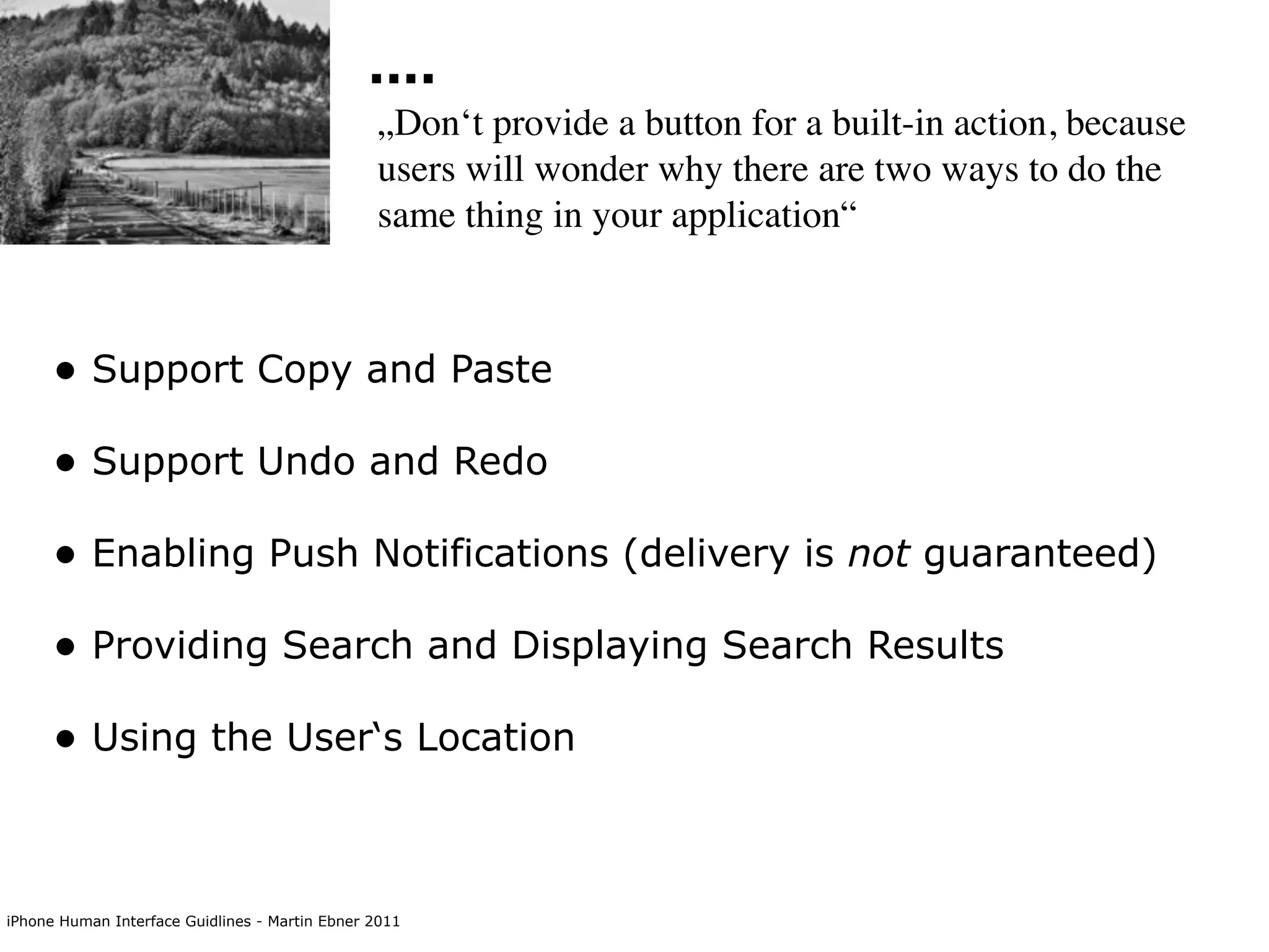 ....
                                                „Don‘t provide a button for a built-in action, because
                                                users will wonder why there are two ways to do the
                                                same thing in your application“



      • Support Copy and Paste
      • Support Undo and Redo
      • Enabling Push Notifications (delivery is not guaranteed)
      • Providing Search and Displaying Search Results
      • Using the User‘s Location


iPhone Human Interface Guidlines - Martin Ebner 2011
 
