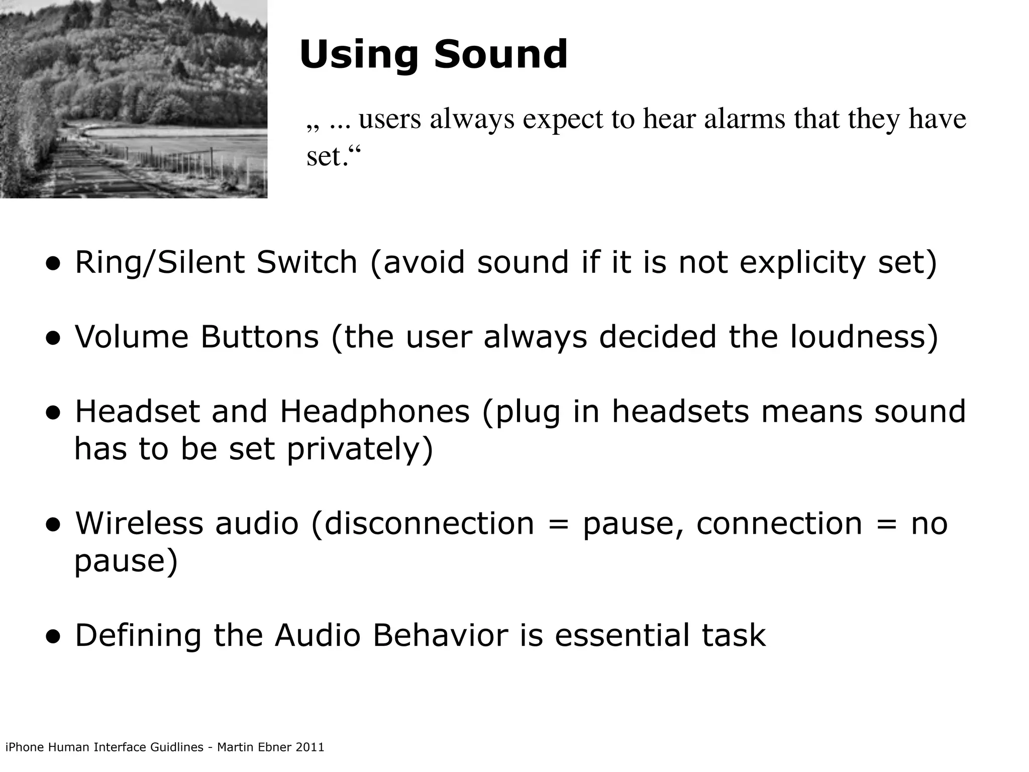 Using Sound
                                                „ ... users always expect to hear alarms that they have
                                                set.“


      • Ring/Silent Switch (avoid sound if it is not explicity set)
      • Volume Buttons (the user always decided the loudness)
      • Headset and Headphones (plug in headsets means sound
           has to be set privately)

      • Wireless audio (disconnection = pause, connection = no
           pause)

      • Defining the Audio Behavior is essential task

iPhone Human Interface Guidlines - Martin Ebner 2011
 