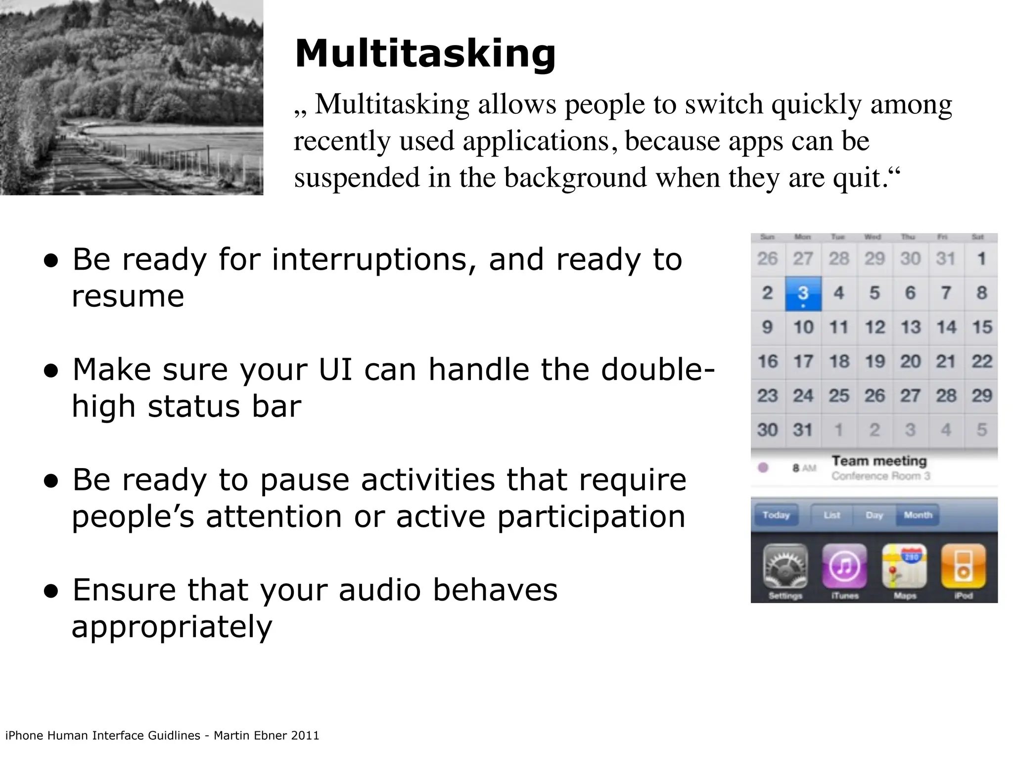Multitasking
                                               „ Multitasking allows people to switch quickly among
                                               recently used applications, because apps can be
                                               suspended in the background when they are quit.“

     • Be ready for interruptions, and ready to
          resume

     • Make sure your UI can handle the double-
          high status bar

     • Be ready to pause activities that require
          people’s attention or active participation

     • Ensure that your audio behaves
          appropriately


iPhone Human Interface Guidlines - Martin Ebner 2011
 