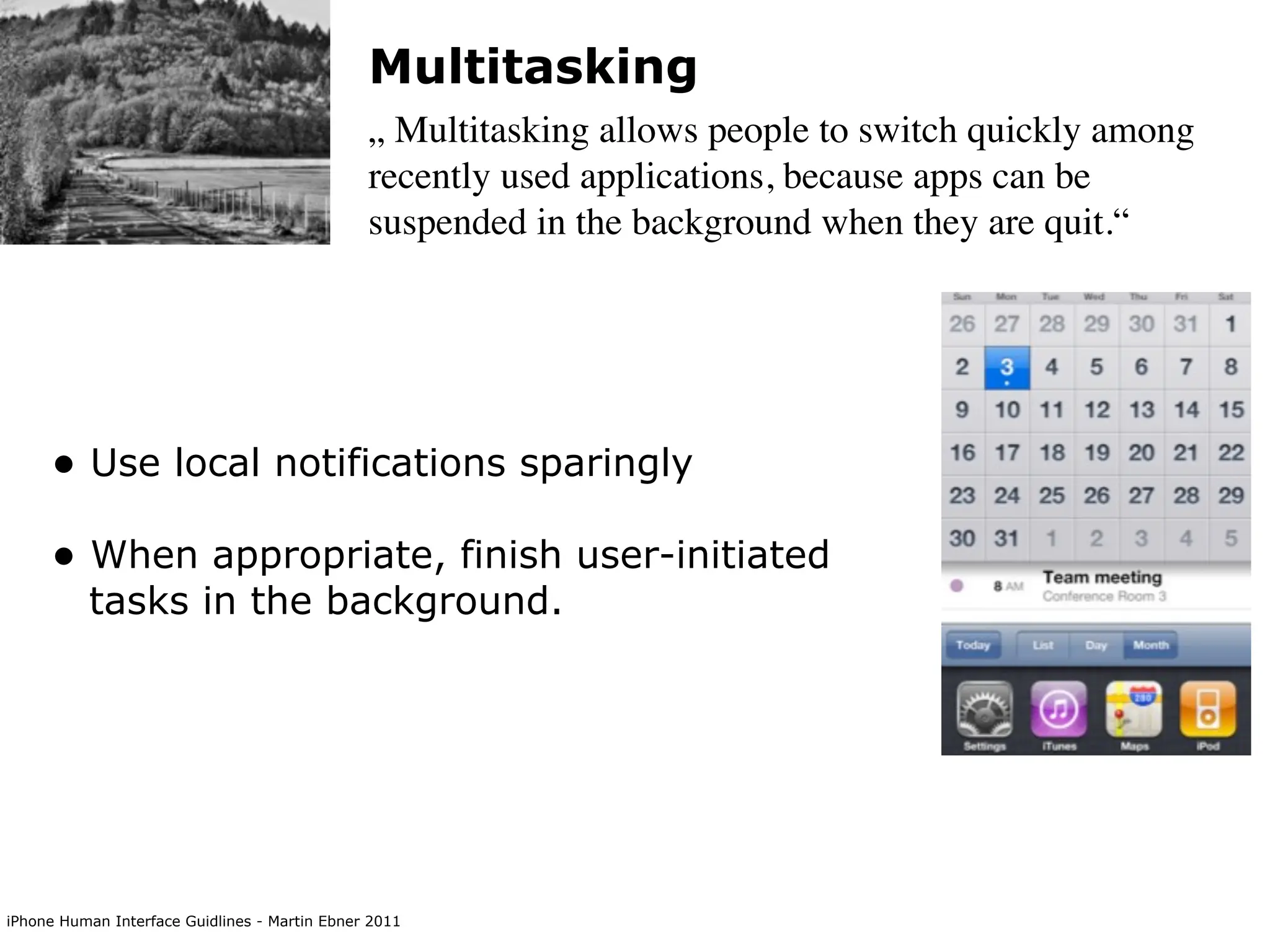 Multitasking
                                               „ Multitasking allows people to switch quickly among
                                               recently used applications, because apps can be
                                               suspended in the background when they are quit.“




     • Use local notifications sparingly
     • When appropriate, finish user-initiated
          tasks in the background.




iPhone Human Interface Guidlines - Martin Ebner 2011
 