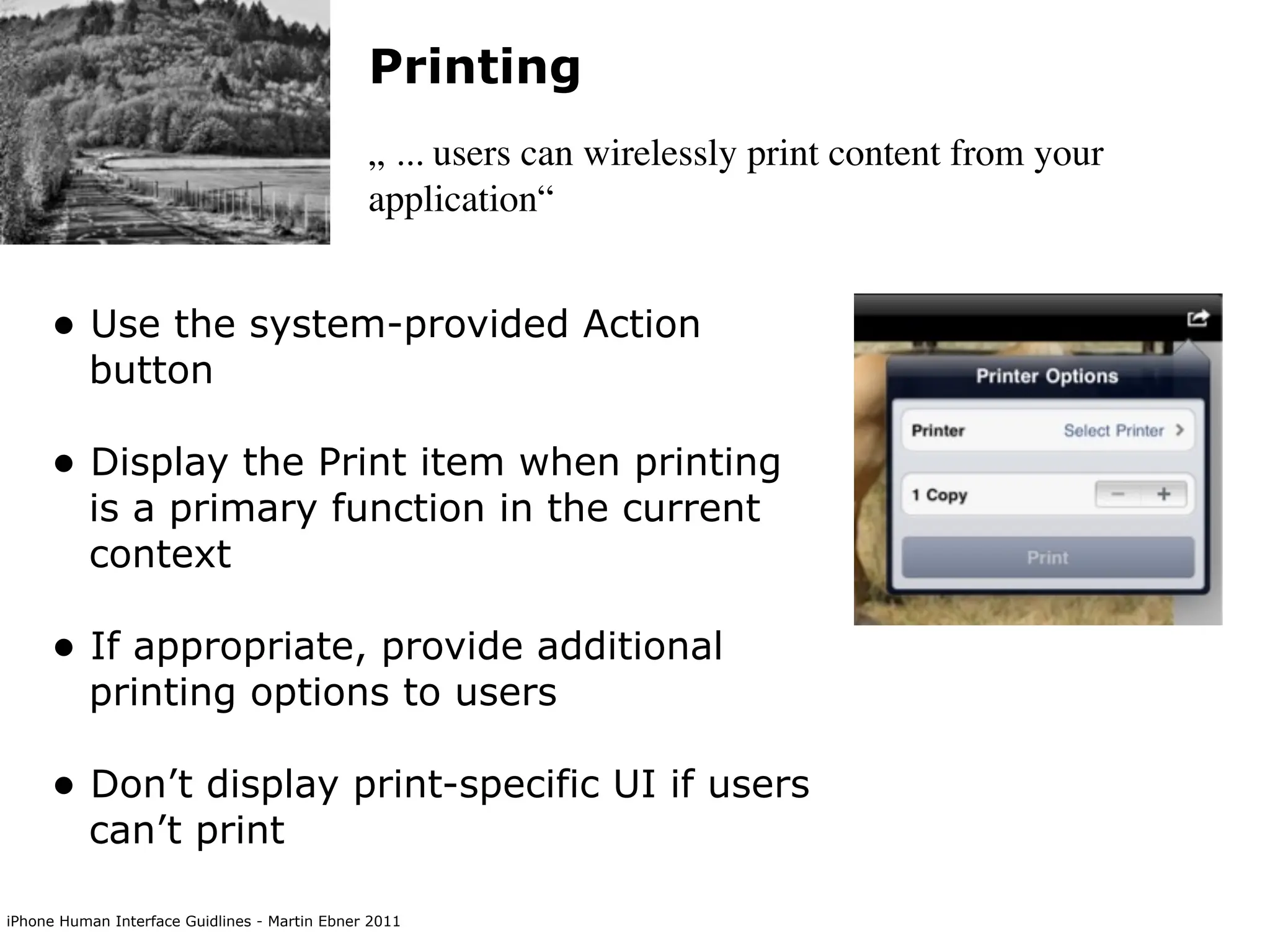 Printing
                                               „ ... users can wirelessly print content from your
                                               application“


     • Use the system-provided Action
          button

     • Display the Print item when printing
          is a primary function in the current
          context

     • If appropriate, provide additional
          printing options to users

     • Don’t display print-specific UI if users
          can’t print

iPhone Human Interface Guidlines - Martin Ebner 2011
 
