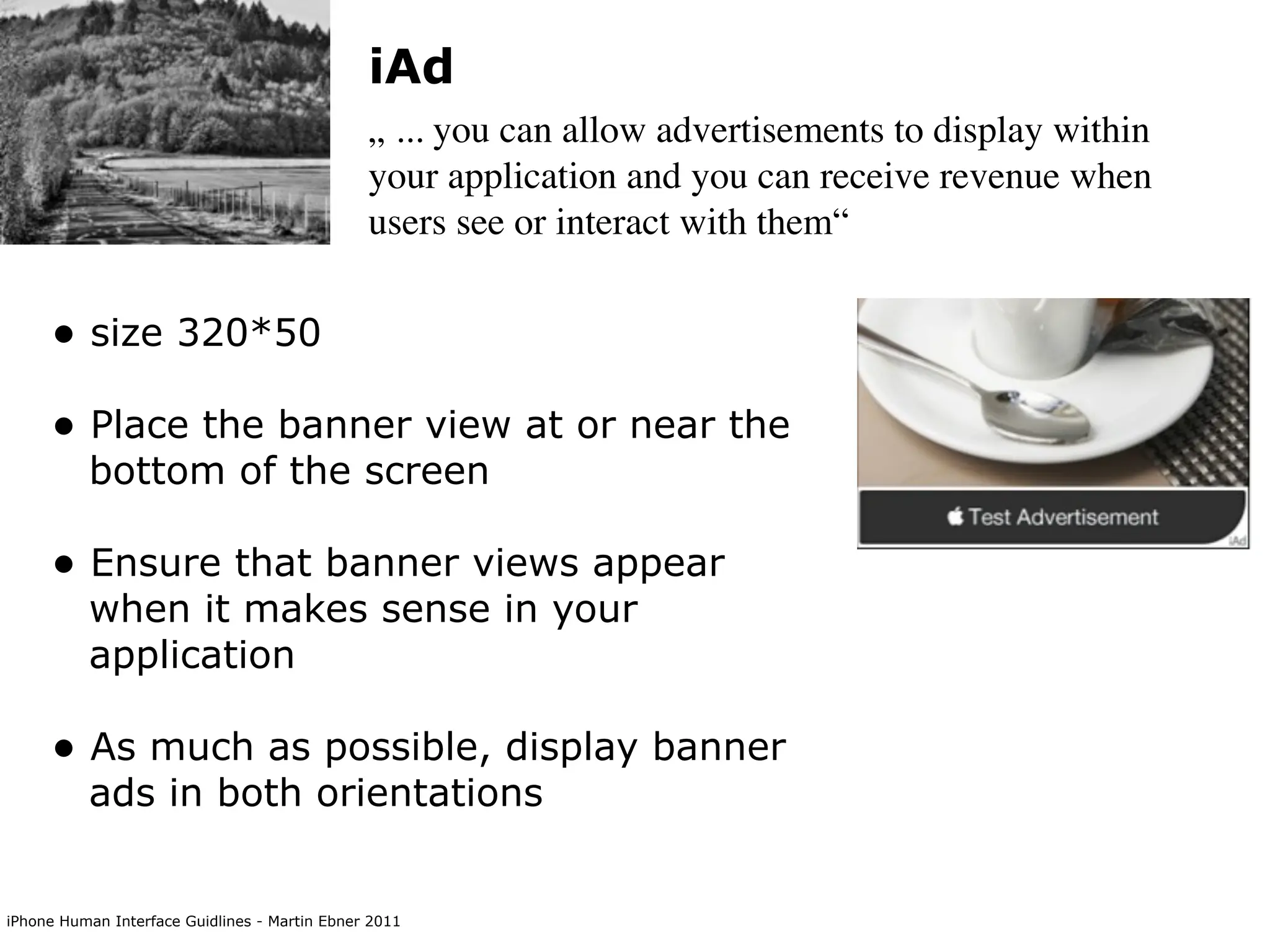 iAd
                                               „ ... you can allow advertisements to display within
                                               your application and you can receive revenue when
                                               users see or interact with them“


     • size 320*50
     • Place the banner view at or near the
          bottom of the screen

     • Ensure that banner views appear
          when it makes sense in your
          application

     • As much as possible, display banner
          ads in both orientations


iPhone Human Interface Guidlines - Martin Ebner 2011
 