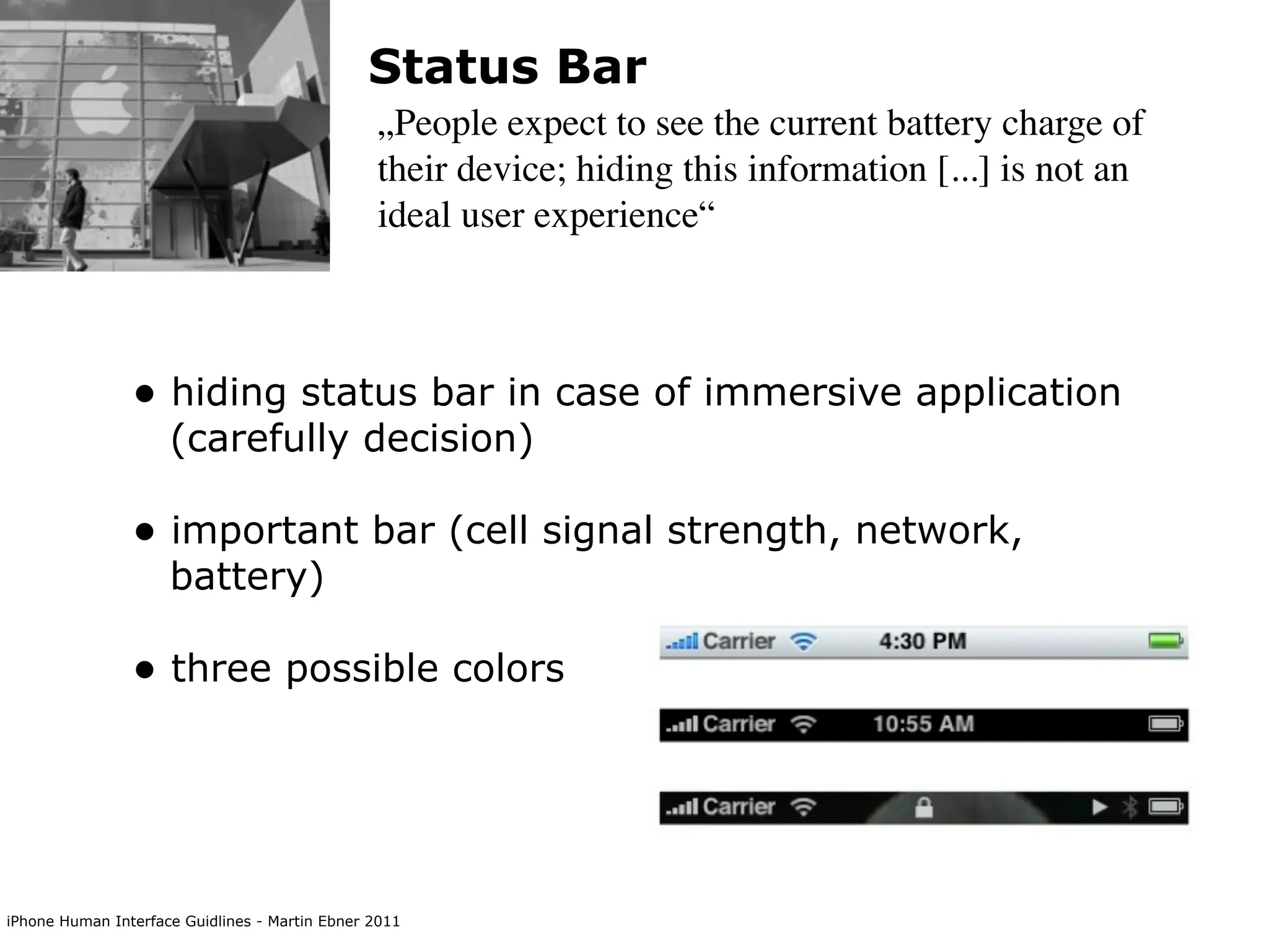 Status Bar
                                                „People expect to see the current battery charge of
                                                their device; hiding this information [...] is not an
                                                ideal user experience“



                • hiding status bar in case of immersive application
                     (carefully decision)

                • important bar (cell signal strength, network,
                     battery)

                • three possible colors




iPhone Human Interface Guidlines - Martin Ebner 2011
 