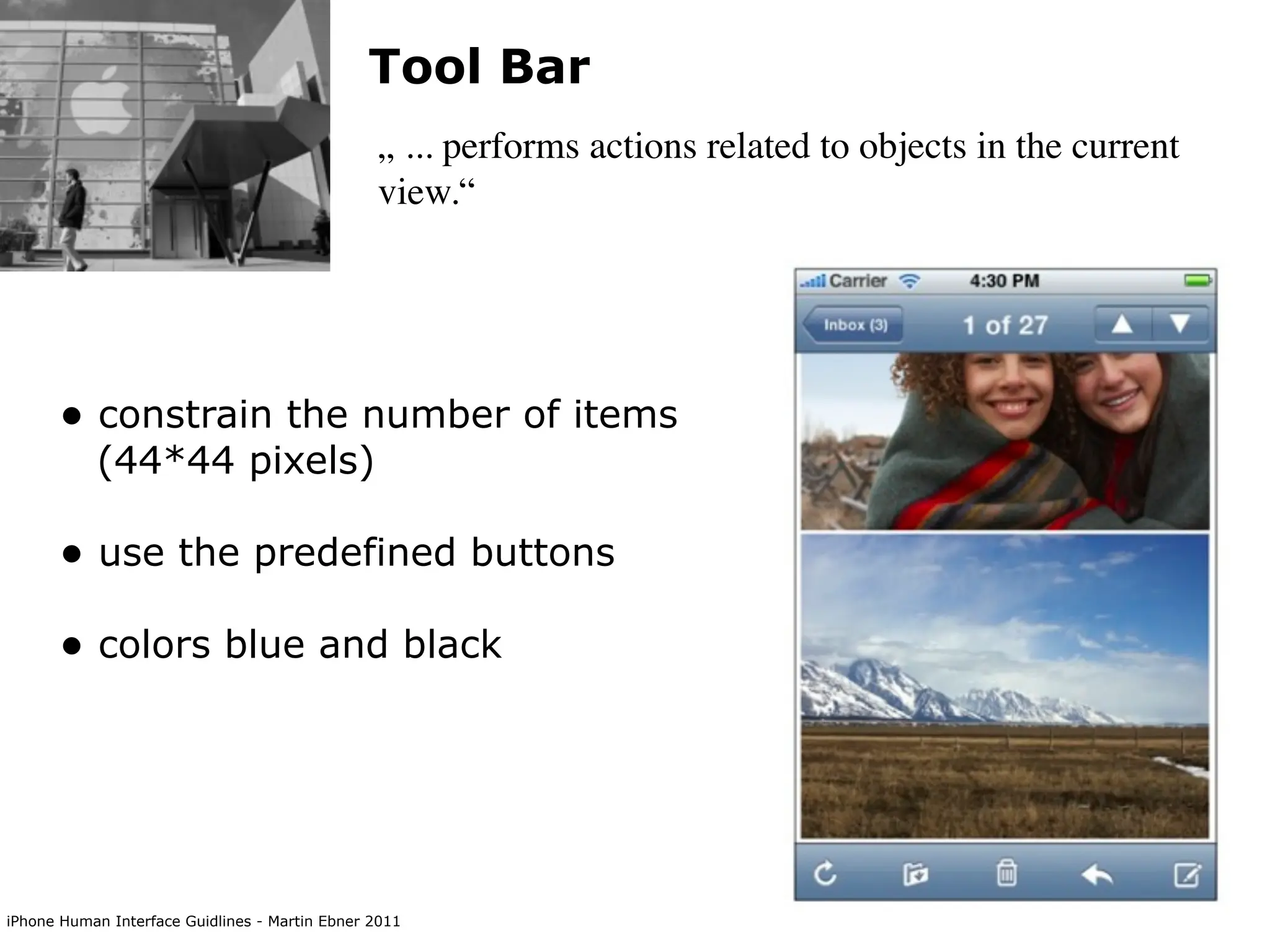 Tool Bar
                                                „ ... performs actions related to objects in the current
                                                view.“




      • constrain the number of items
           (44*44 pixels)

      • use the predefined buttons
      • colors blue and black




iPhone Human Interface Guidlines - Martin Ebner 2011
 