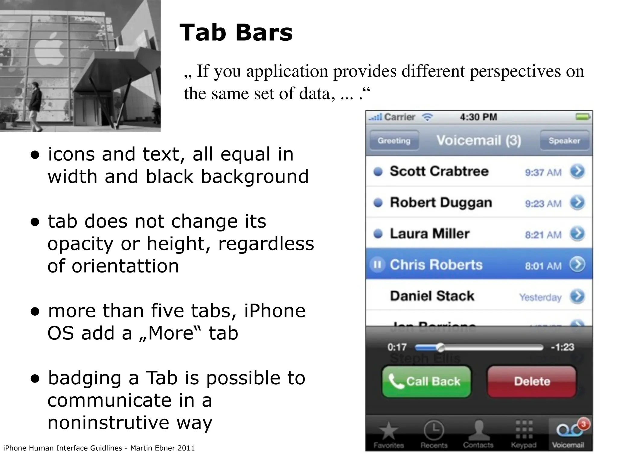 Tab Bars
                                                „ If you application provides different perspectives on
                                                the same set of data, ... .“


      • icons and text, all equal in
           width and black background

      • tab does not change its
           opacity or height, regardless
           of orientattion

      • more than five tabs, iPhone
           OS add a „More“ tab

      • badging a Tab is possible to
           communicate in a
           noninstrutive way
iPhone Human Interface Guidlines - Martin Ebner 2011
 