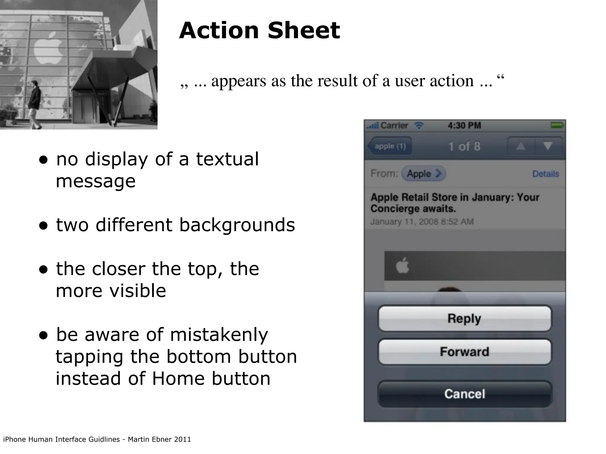 Action Sheet

                                                „ ... appears as the result of a user action ... “



         • no display of a textual
              message

         • two different backgrounds
         • the closer the top, the
              more visible

         • be aware of mistakenly
              tapping the bottom button
              instead of Home button


iPhone Human Interface Guidlines - Martin Ebner 2011
 