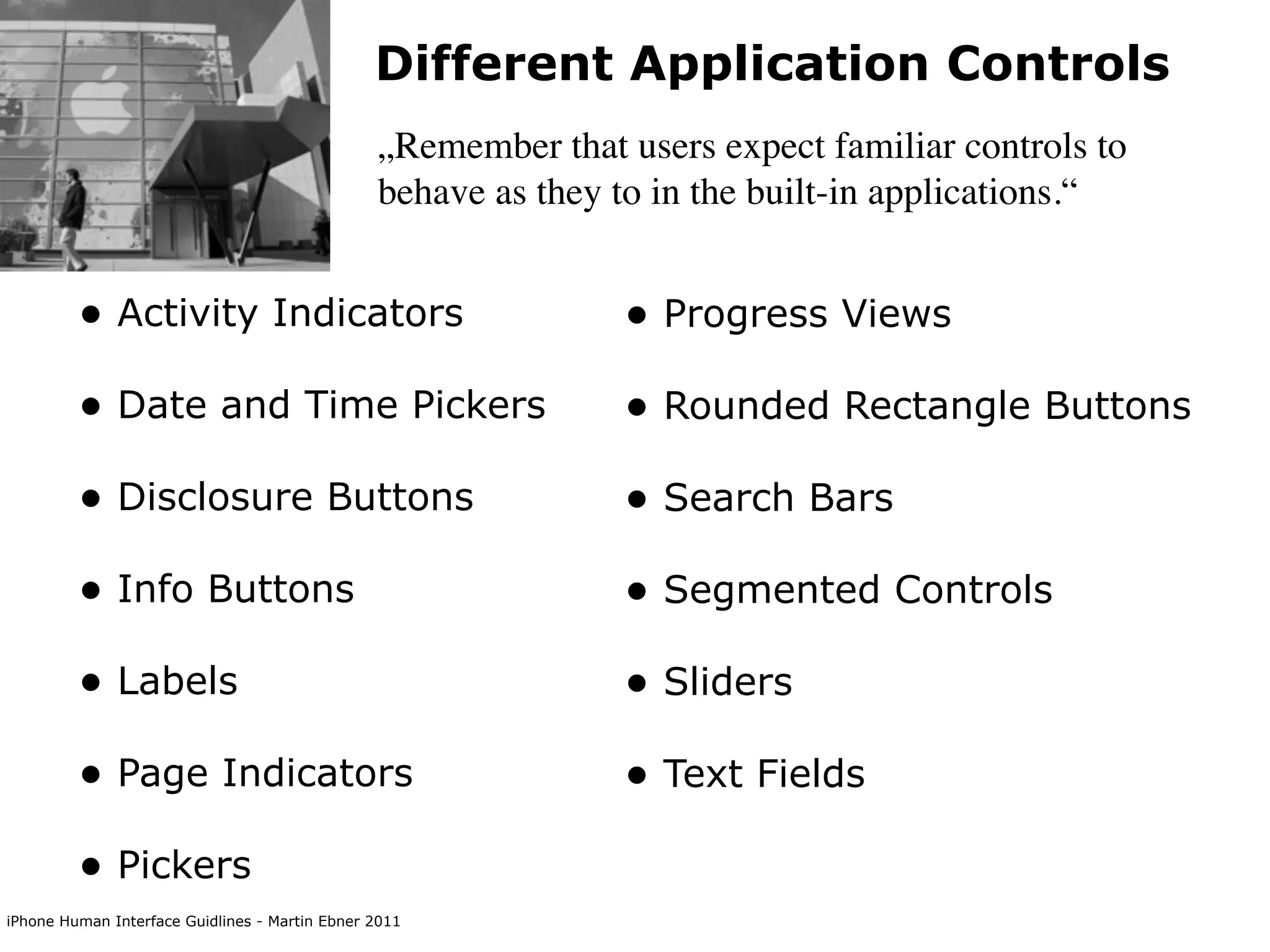 Different Application Controls
                                                „Remember that users expect familiar controls to
                                                behave as they to in the built-in applications.“


         • Activity Indicators                                 • Progress Views
         • Date and Time Pickers                               • Rounded Rectangle Buttons
         • Disclosure Buttons                                  • Search Bars
         • Info Buttons                                        • Segmented Controls
         • Labels                                              • Sliders
         • Page Indicators                                     • Text Fields
         • Pickers
iPhone Human Interface Guidlines - Martin Ebner 2011
 