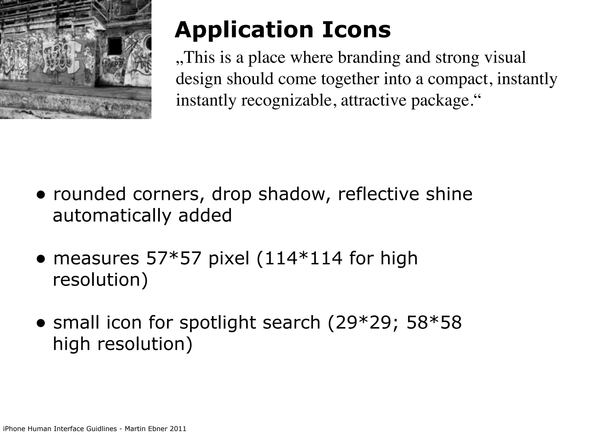 Application Icons
                                                „This is a place where branding and strong visual
                                                design should come together into a compact, instantly
                                                instantly recognizable, attractive package.“




        • rounded corners, drop shadow, reflective shine
             automatically added

        • measures 57*57 pixel (114*114 for high
             resolution)

        • small icon for spotlight search (29*29; 58*58
             high resolution)



iPhone Human Interface Guidlines - Martin Ebner 2011
 