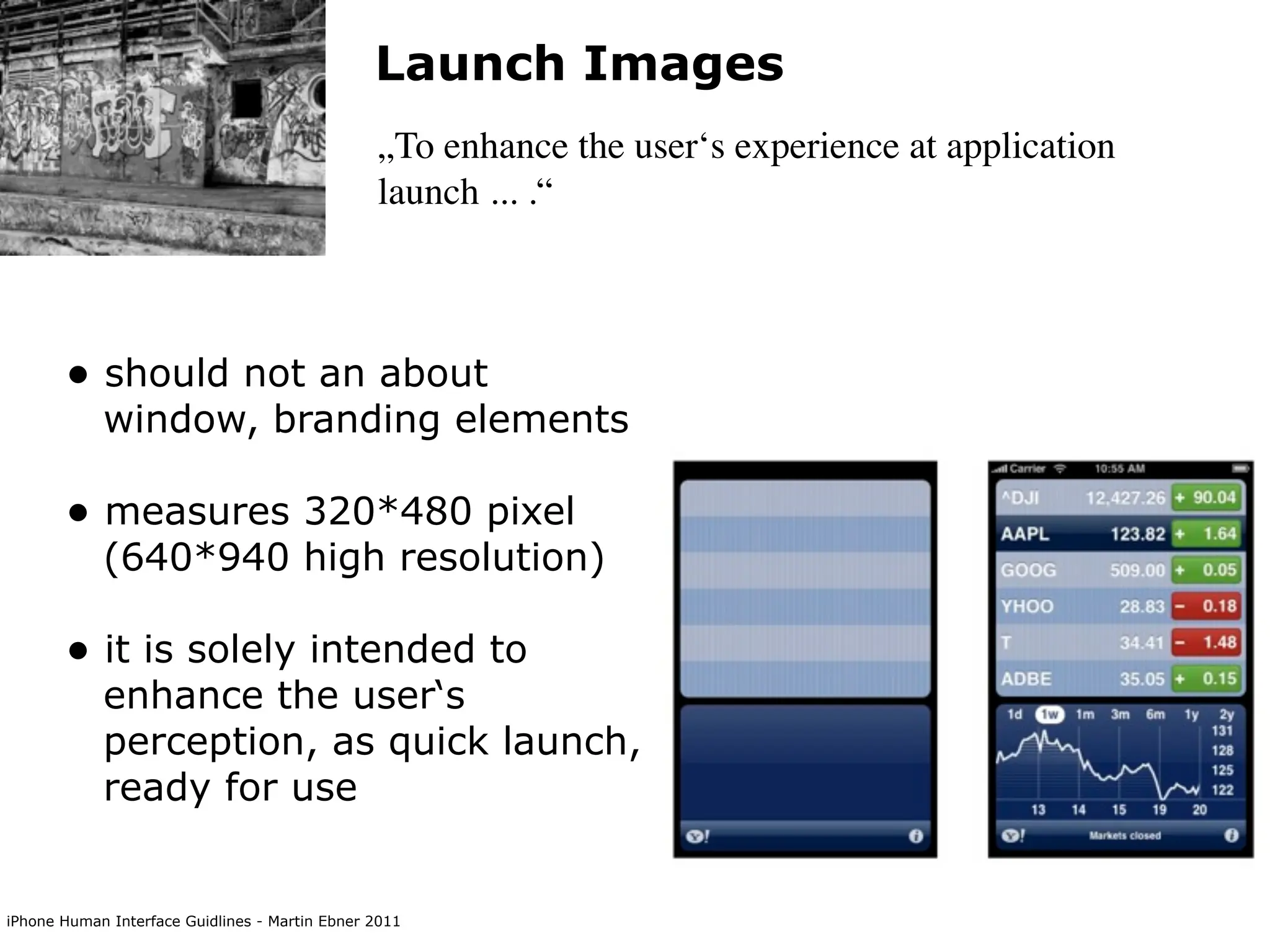 Launch Images
                                                „To enhance the user‘s experience at application
                                                launch ... .“



       • should not an about
            window, branding elements

       • measures 320*480 pixel
            (640*940 high resolution)

       • it is solely intended to
            enhance the user‘s
            perception, as quick launch,
            ready for use


iPhone Human Interface Guidlines - Martin Ebner 2011
 