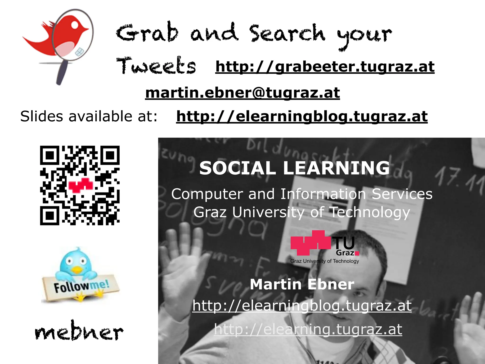 Grab and Search your
             Tweets http://grabeeter.tugraz.at
                  martin.ebner@tugraz.at
Slides available at:   http://elearningblog.tugraz.at


                          SOCIAL LEARNING
                       Computer and Information Services
                         Graz University of Technology


                                      Graz University of Technology




                                 Martin Ebner
                         http://elearningblog.tugraz.at
  mebner                    http://elearning.tugraz.at
 