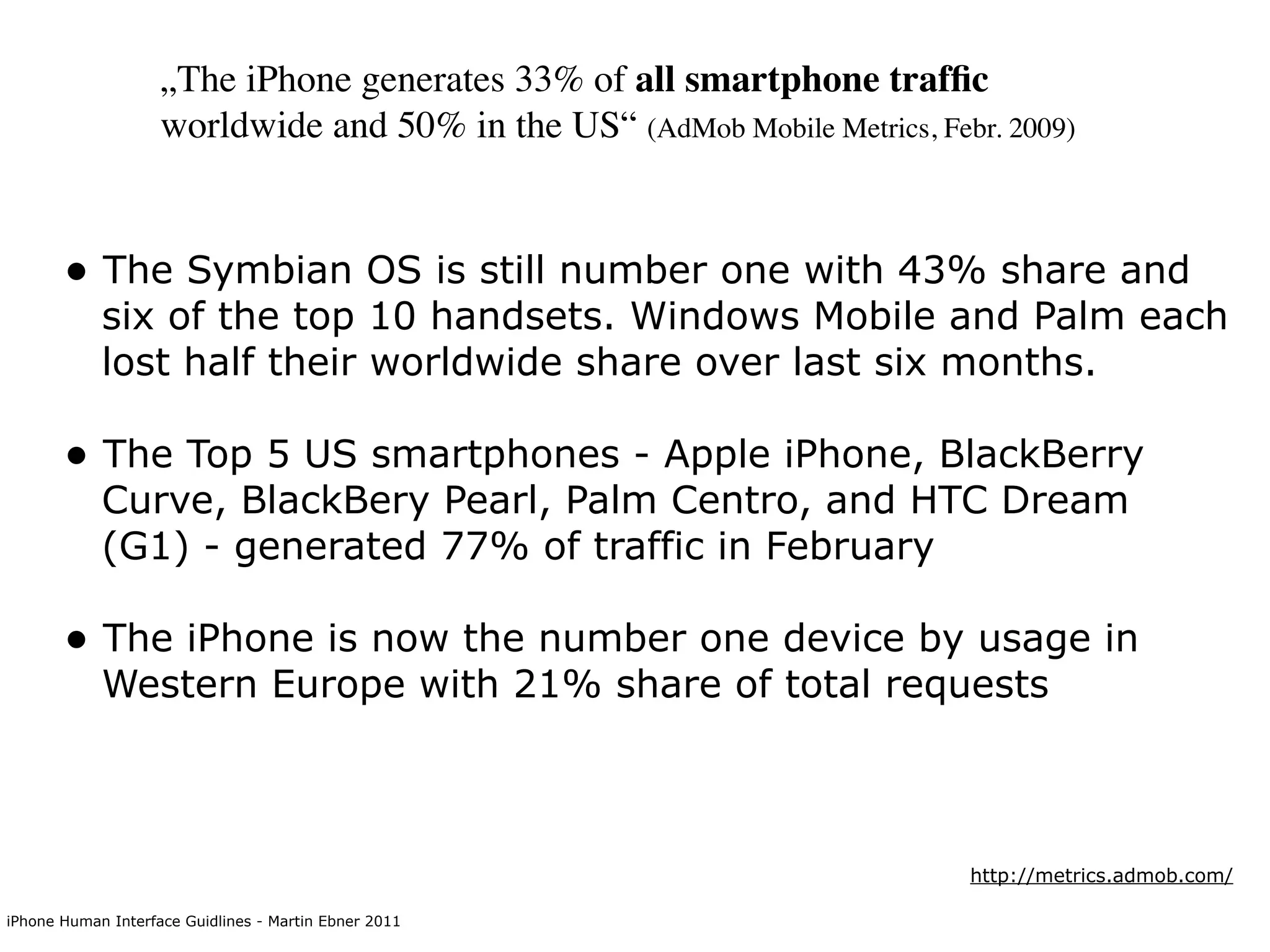 „The iPhone generates 33% of all smartphone trafﬁc
                    worldwide and 50% in the US“ (AdMob Mobile Metrics, Febr. 2009)


       • The Symbian OS is still number one with 43% share and
            six of the top 10 handsets. Windows Mobile and Palm each
            lost half their worldwide share over last six months.

       • The Top 5 US smartphones - Apple iPhone, BlackBerry
            Curve, BlackBery Pearl, Palm Centro, and HTC Dream
            (G1) - generated 77% of traffic in February

       • The iPhone is now the number one device by usage in
            Western Europe with 21% share of total requests



                                                                           http://metrics.admob.com/

iPhone Human Interface Guidlines - Martin Ebner 2011
 