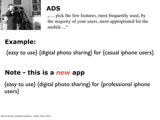 ADS
                                                „ ... pick the few features, most frequently used, by
                                                the majority of your users, most appropriated for the
                                                mobile ...“


    Example:
     {easy to use} {digital photo sharing} for {casual iphone users}


    Note - this is a new app
   {easy to use} {digital photo sharing} for {professional iphone
   users}


iPhone Human Interface Guidlines - Martin Ebner 2012
 