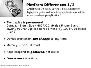 Platform Differences 1/2
                                                „An iPhone OS-based device is not a desktop or
                                                laptop computer, and an iPhone application is not the
                                                same as a desktop application.“

      • The display is paramount
           Compact Sreen Size - 480*320 pixels (iPhone 3 and
           lower), 960*640 pixels (since iPhone 4), 1024*768 pixels
           (iPad)

      • Device orientation can change to any time
      • Memory is not unlimted
      • Apps Respond to gestures, not clicks
      • One screen at a time
iPhone Human Interface Guidlines - Martin Ebner 2012
 