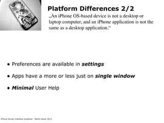 Platform Differences 2/2
                                                „An iPhone OS-based device is not a desktop or
                                                laptop computer, and an iPhone application is not the
                                                same as a desktop application.“




      • Preferences are available in settings
      • Apps have a more or less just on single window
      • Minimal User Help



iPhone Human Interface Guidlines - Martin Ebner 2012
 