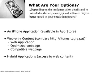 What Are Your Options?
                                                „Depending on the implementation details and its
                                                intended audience, some types of software may be
                                                better suited to your needs than others.“




      • An iPhone Application (available in App Store)
      • Web-only Content (compare http://itunes.tugraz.at):
            - Web Application
            - Optimized webpage
            - Compatible webpage

      • Hybrid Applications (access to web content)


iPhone Human Interface Guidlines - Martin Ebner 2012
 