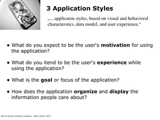 3 Application Styles
                                                „... applicaton styles, based on visual and behavioral
                                                characterstics, data model, and user experience.“



      • What do you expect to be the user‘s motivation for using
           the application?

      • What do you itend to be the user‘s experience while
           using the application?

      • What is the goal or focus of the application?
      • How does the application organize and display the
           information people care about?


iPhone Human Interface Guidlines - Martin Ebner 2012
 