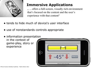 Immersive Applications
                                                „ ... offers a full-screen, visually rich environment
                                                that‘s focused on the content and the user‘s
                                                experience with that content“

     • tends to hide much of device‘s user interface
     • use of nonstandards controls appropriate
     • information presentation
          in the context of
          game-play, story or
          experience




iPhone Human Interface Guidlines - Martin Ebner 2012
 