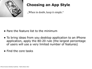 Choosing an App Style

                                                „When in doubt, keep it simple.“




      • Pare the feature list to the minimum
      • To bring ideas from you desktop application to an iPhone
           application, apply the 80-20 rule (the largest percentage
           of users will use a very limited number of features)

      • Find the core tasks



iPhone Human Interface Guidlines - Martin Ebner 2012
 