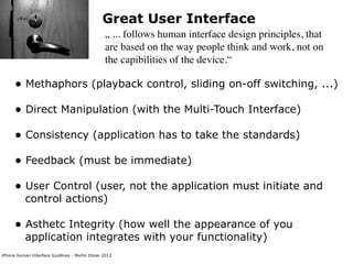 Great User Interface
                                                „ ... follows human interface design principles, that
                                                are based on the way people think and work, not on
                                                the capibilities of the device.“

      • Methaphors (playback control, sliding on-off switching, ...)
      • Direct Manipulation (with the Multi-Touch Interface)
      • Consistency (application has to take the standards)
      • Feedback (must be immediate)
      • User Control (user, not the application must initiate and
           control actions)

      • Asthetc Integrity (how well the appearance of you
           application integrates with your functionality)
iPhone Human Interface Guidlines - Martin Ebner 2012
 