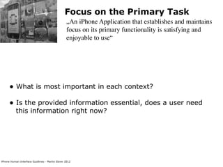 Focus on the Primary Task
                                                „An iPhone Application that establishes and maintains
                                                focus on its primary functionality is satisfying and
                                                enjoyable to use“




      • What is most important in each context?
      • Is the provided information essential, does a user need
           this information right now?




iPhone Human Interface Guidlines - Martin Ebner 2012
 
