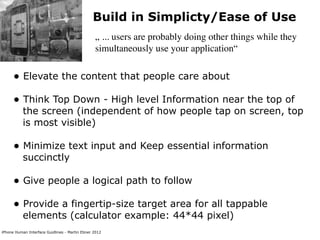 Build in Simplicty/Ease of Use
                                                „ ... users are probably doing other things while they
                                                simultaneously use your application“


      • Elevate the content that people care about
      • Think Top Down - High level Information near the top of
           the screen (independent of how people tap on screen, top
           is most visible)

      • Minimize text input and Keep essential information
           succinctly

      • Give people a logical path to follow
      • Provide a fingertip-size target area for all tappable
           elements (calculator example: 44*44 pixel)
iPhone Human Interface Guidlines - Martin Ebner 2012
 