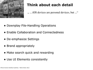 Think about each detail

                                                „ ... iOS devices are personal devices, but ...“



      • Downplay File-Handling Operations
      • Enable Collaboration and Connectedness
      • De-emphasize Settings
      • Brand appropriately
      • Make search quick and rewarding
      • Use UI Elements consistently

iPhone Human Interface Guidlines - Martin Ebner 2012
 