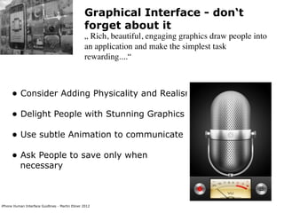Graphical Interface - don‘t
                                                forget about it
                                                „ Rich, beautiful, engaging graphics draw people into
                                                an application and make the simplest task
                                                rewarding....“



      • Consider Adding Physicality and Realism
      • Delight People with Stunning Graphics
      • Use subtle Animation to communicate
      • Ask People to save only when
           necessary



iPhone Human Interface Guidlines - Martin Ebner 2012
 
